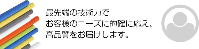 最先端の技術力で お客様のニーズに的確に応え、 高品質をお届けします。